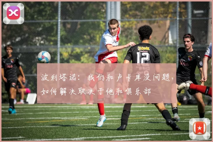 波利塔诺:我们和卢卡库没问题,如何解决取决于他和俱乐部