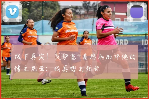 线下真实！莫伊塞-基恩和批评他的博主见面：我真想打死你