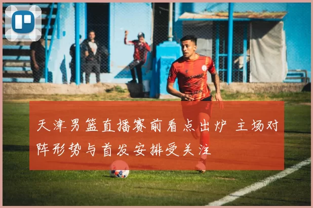 天津男篮直播赛前看点出炉 主场对阵形势与首发安排受关注