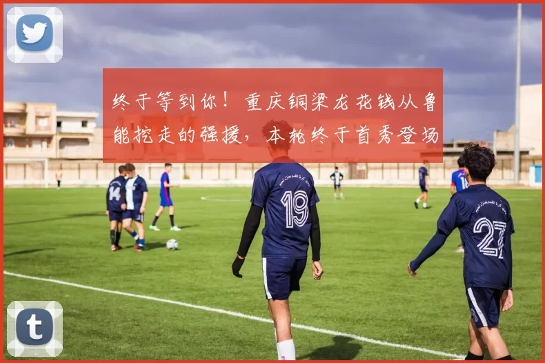 终于等到你！重庆铜梁龙花钱从鲁能挖走的强援，本轮终于首秀登场