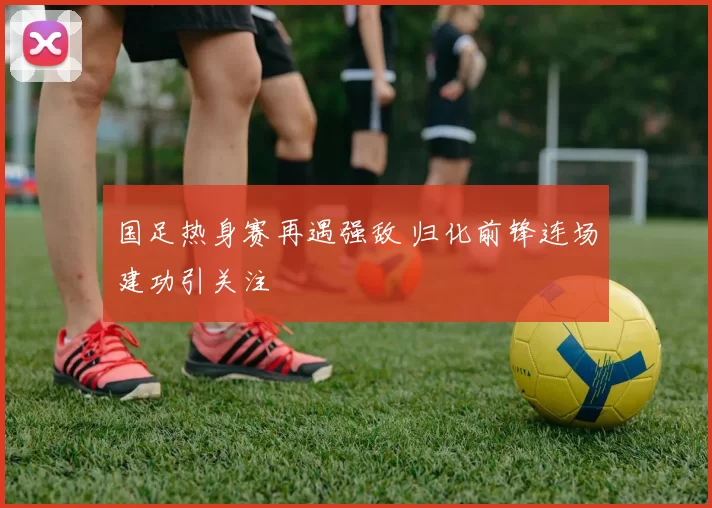 国足热身赛再遇强敌 归化前锋连场建功引关注