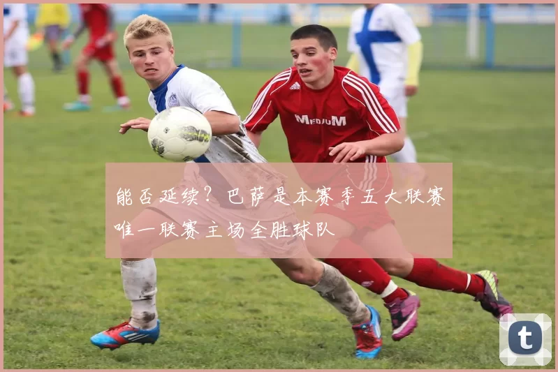 能否延续？巴萨是本赛季五大联赛唯一联赛主场全胜球队