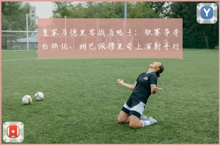 皇家马德里客战马略卡：联赛争夺白热化，姆巴佩穆里奇上演射手对决