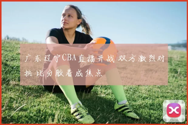 广东辽宁CBA直播开战 双方激烈对抗 比分胶着成焦点