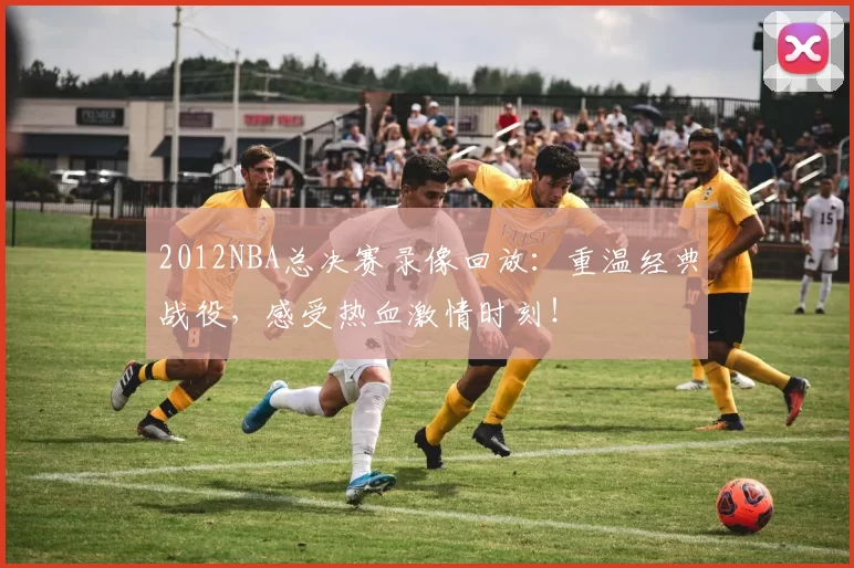 2012NBA总决赛录像回放：重温经典战役，感受热血激情时刻！