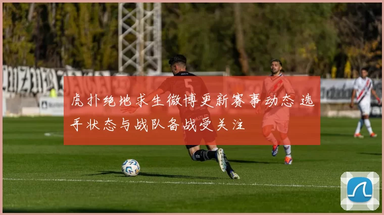 虎扑绝地求生微博更新赛事动态 选手状态与战队备战受关注