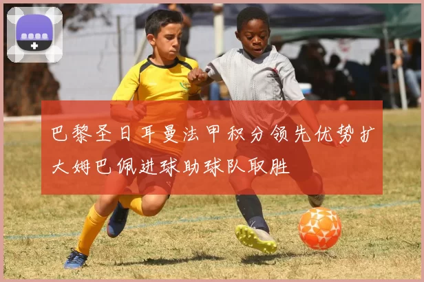 巴黎圣日耳曼法甲积分领先优势扩大姆巴佩进球助球队取胜