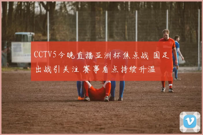CCTV5今晚直播亚洲杯焦点战 国足出战引关注 赛事看点持续升温