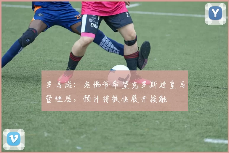 罗马诺：老佛爷希望克罗斯进皇马管理层，预计将很快展开接触