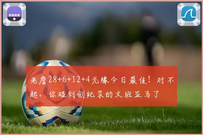 老詹28+6+12+4无缘今日最佳!对不起,你碰到创纪录的文班亚马了