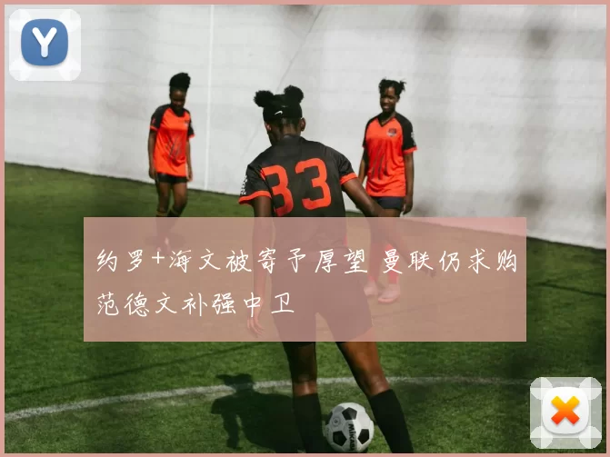 约罗+海文被寄予厚望 曼联仍求购范德文补强中卫