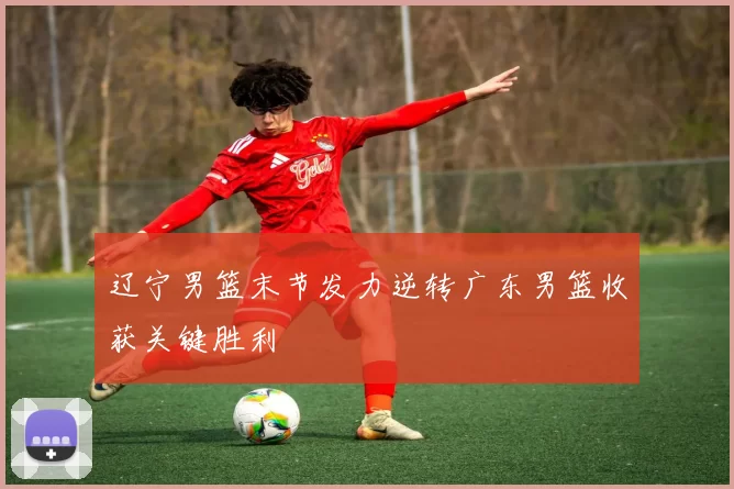 辽宁男篮末节发力逆转广东男篮收获关键胜利