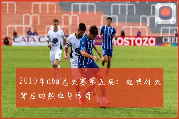 2010年nba总决赛第五场：经典对决背后的热血与传奇