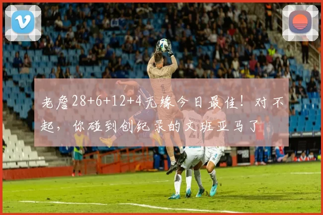 老詹28+6+12+4无缘今日最佳！对不起，你碰到创纪录的文班亚马了