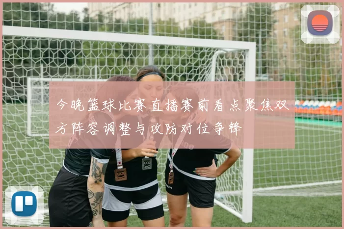 今晚篮球比赛直播赛前看点聚焦双方阵容调整与攻防对位争锋